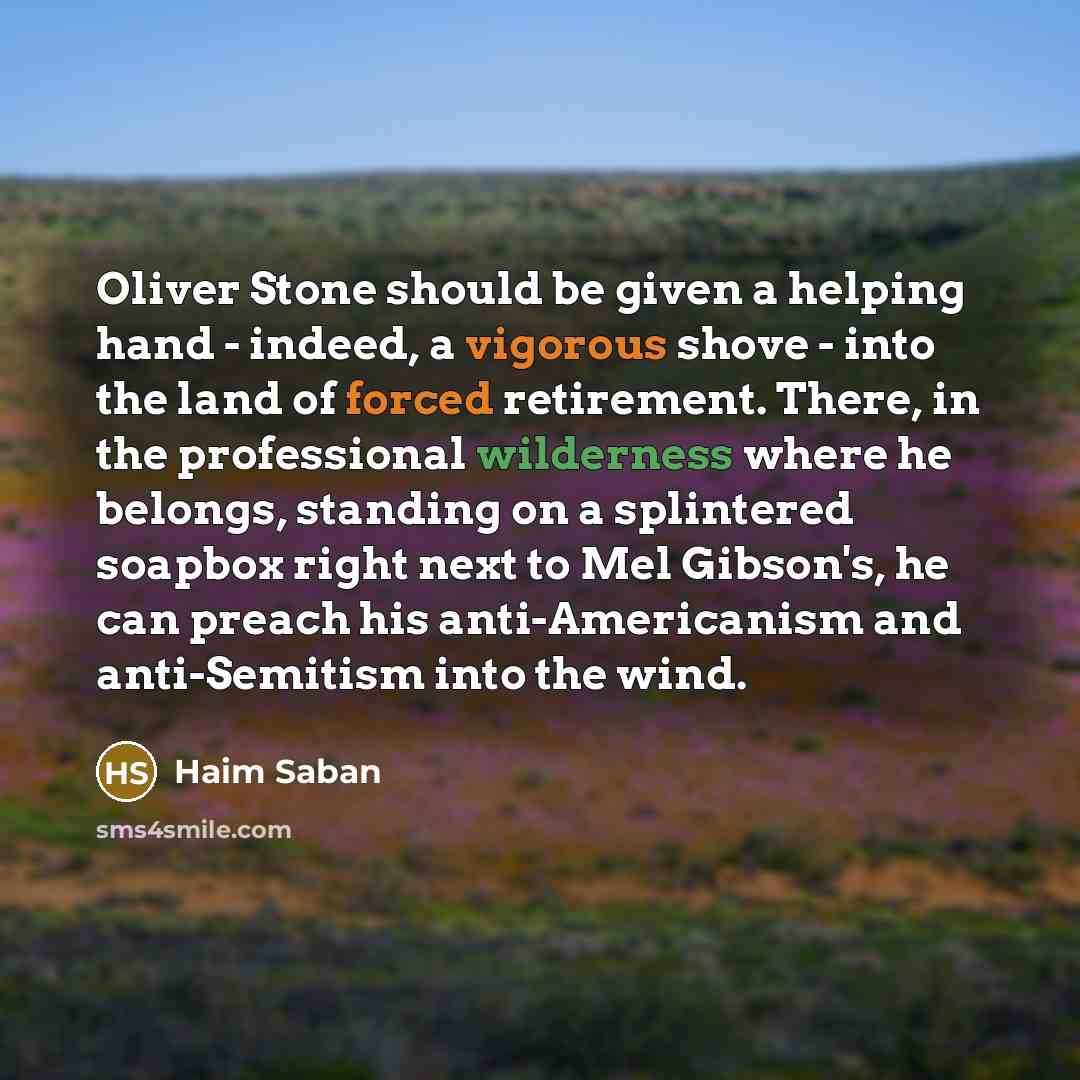 “Oliver Stone should be given a helping hand - indeed, a vigorous shove - into the land of forced retirement. There, in the professional wilderness where he belongs, standing on a splintered soapbox right next to Mel Gibson's, he can preach his anti-Americanism and anti-Semitism into the wind.” quote by Haim Saban