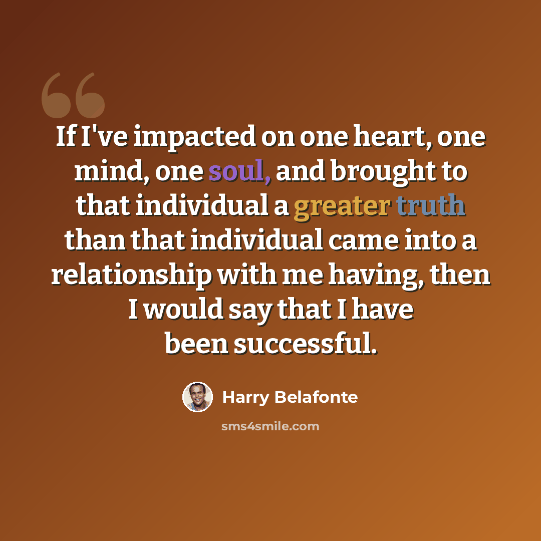 “If I've impacted on one heart, one mind, one soul, and brought to that individual a greater truth than that individual came into a relationship with me having, then I would say that I have been successful.” quote by Harry Belafonte