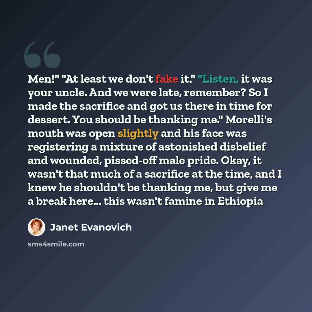 “Men!" "At least we don't fake it." "Listen, it was your uncle. And we were late, remember? So I made the sacrifice and got us there in time for dessert. You should be thanking me." Morelli's mouth was open slightly and his face was registering a mixture of astonished disbelief and wounded…” quote by Janet Evanovich
