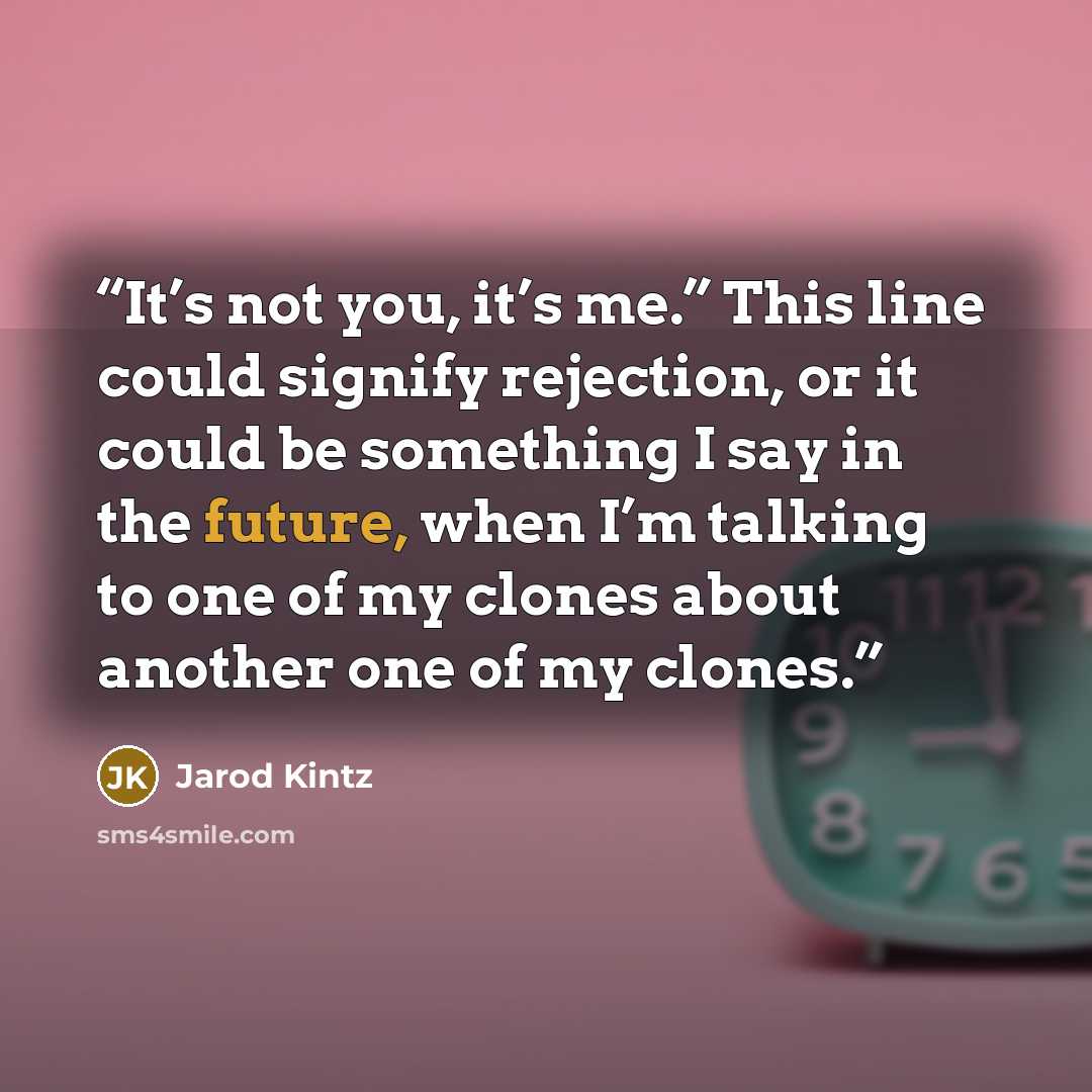 “It’s not you, it’s me.” This line could signify rejection, or it could be something I say in the future, when I’m talking to one of my clones about another one of my clones.” quote by Jarod Kintz