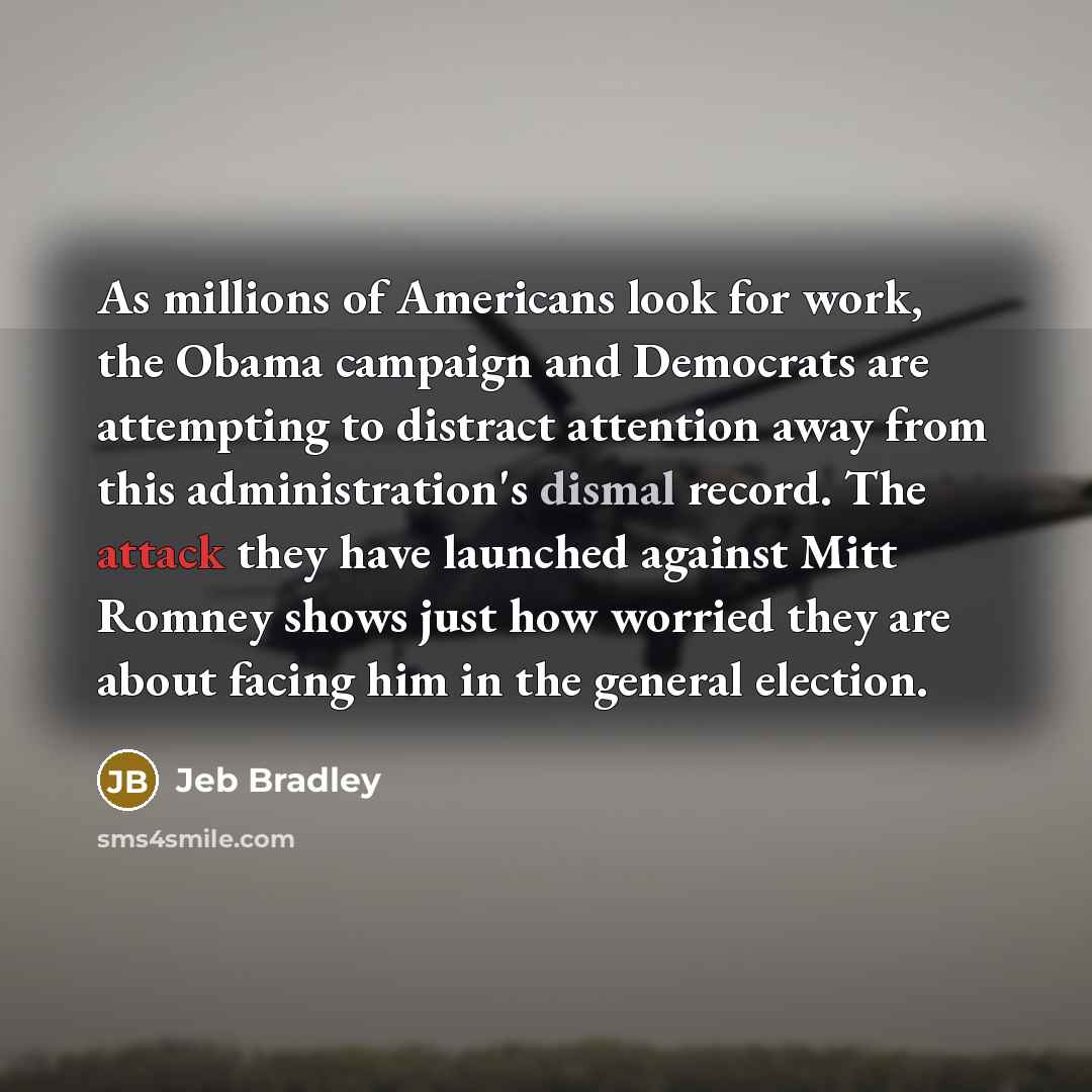 “As millions of Americans look for work, the Obama campaign and Democrats are attempting to distract attention away from this administration's dismal record. The attack they have launched against Mitt Romney shows just how worried they are about facing him in the general election.” quote by Jeb Bradley