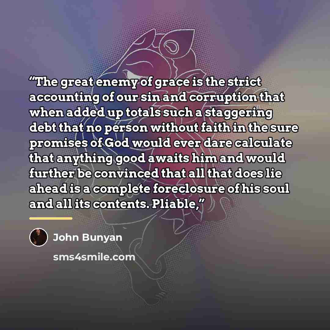“The great enemy of grace is the strict accounting of our sin and corruption that when added up totals such a staggering debt that no person without faith in the sure promises of God would ever dare calculate that anything good awaits him and would further be convinced that all that does lie ahead…” quote by John Bunyan
