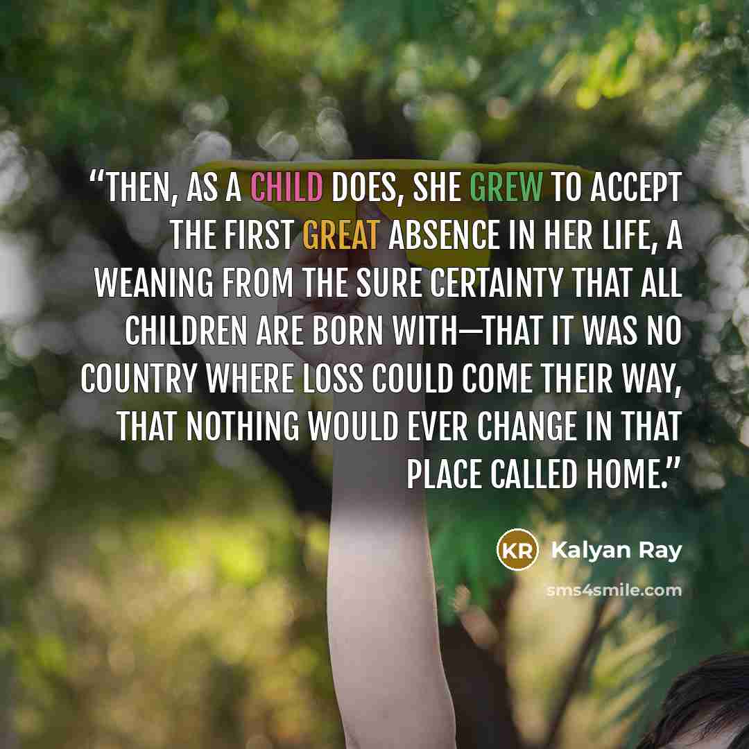 “Then, as a child does, she grew to accept the first great absence in her life, a weaning from the sure certainty that all children are born with—that it was no country where loss could come their way, that nothing would ever change in that place called home.” quote by Kalyan Ray