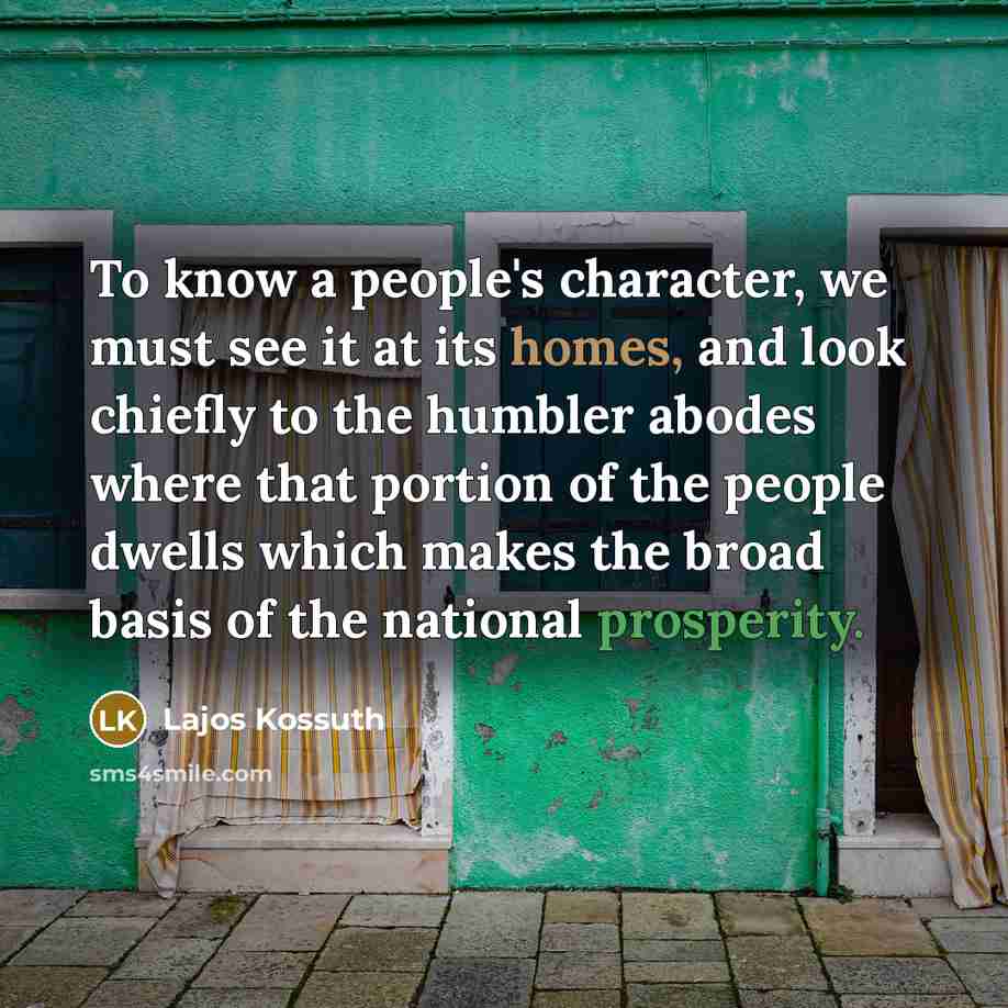 “To know a people's character, we must see it at its homes, and look chiefly to the humbler abodes where that portion of the people dwells which makes the broad basis of the national prosperity.” quote by Lajos Kossuth