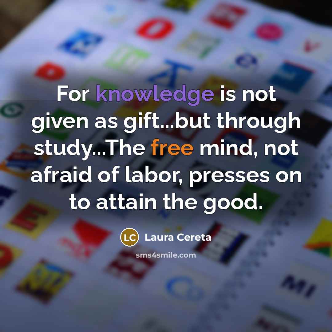 “For knowledge is not given as gift...but through study...The free mind, not afraid of labor, presses on to attain the good.” quote by Laura Cereta