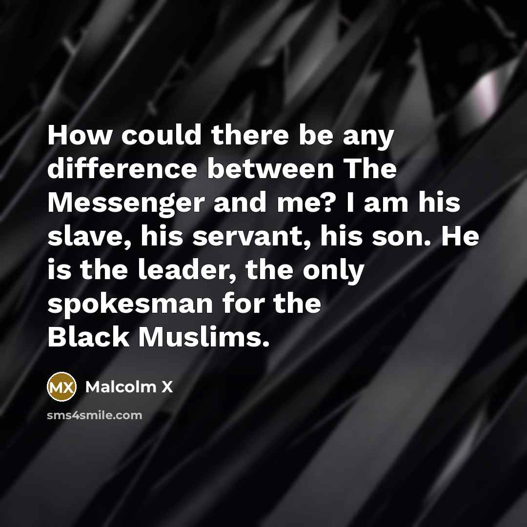“How could there be any difference between The Messenger and me? I am his slave, his servant, his son. He is the leader, the only spokesman for the Black Muslims.” quote by Malcolm X