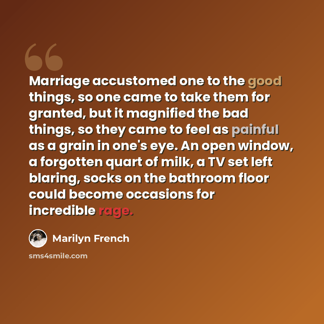 “Marriage accustomed one to the good things, so one came to take them for granted, but it magnified the bad things, so they came to feel as painful as a grain in one's eye. An open window, a forgotten quart of milk, a TV set left blaring, socks on the bathroom floor could become occasions for…” quote by Marilyn French