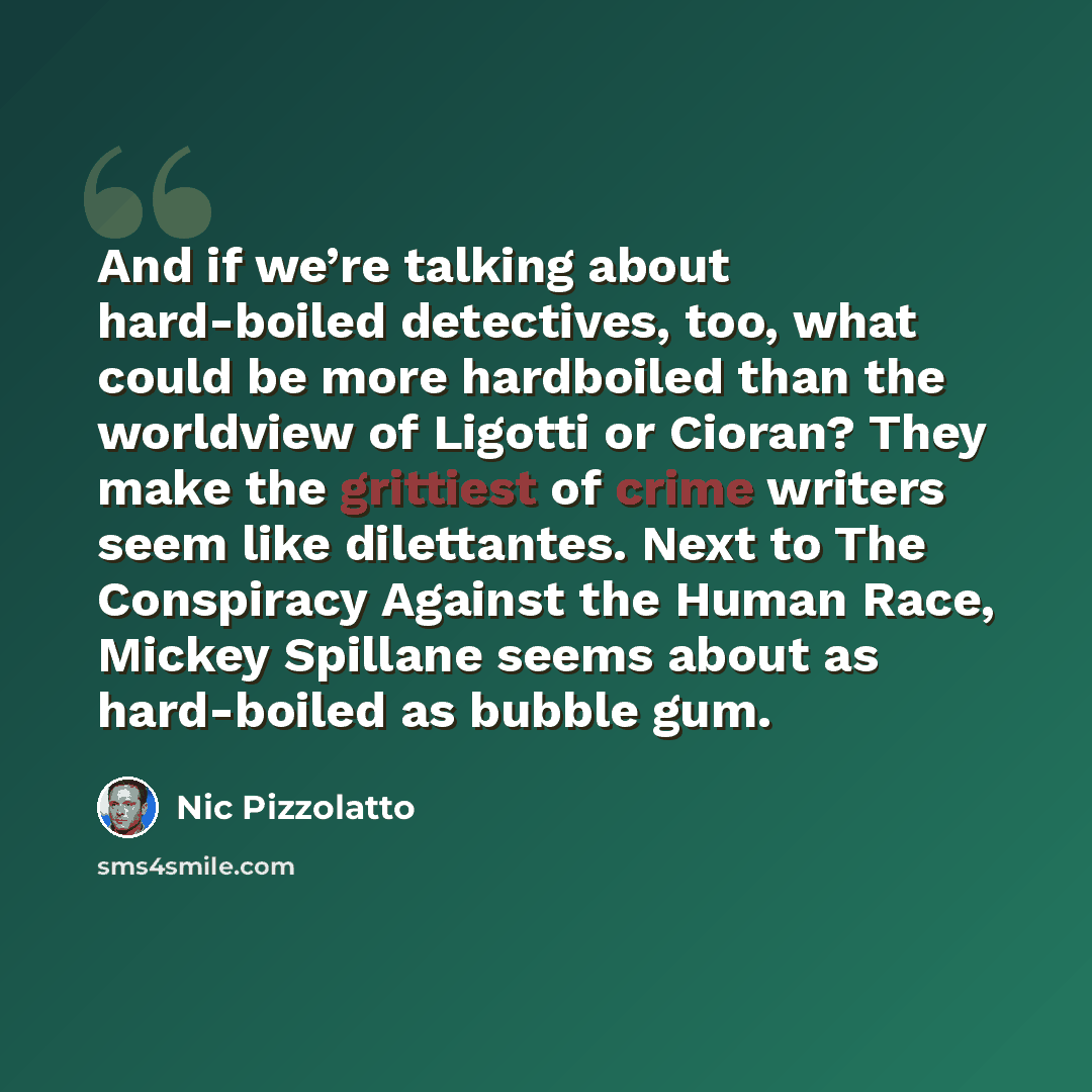 “And if we’re talking about hard-boiled detectives, too, what could be more hardboiled than the worldview of Ligotti or Cioran? They make the grittiest of crime writers seem like dilettantes. Next to The Conspiracy Against the Human Race, Mickey Spillane seems about as hard-boiled as bubble gum.” quote by Nic Pizzolatto