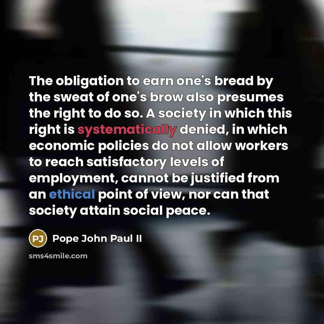 “The obligation to earn one's bread by the sweat of one's brow also presumes the right to do so. A society in which this right is systematically denied, in which economic policies do not allow workers to reach satisfactory levels of employment, cannot be justified from an ethical point of view, nor…” quote by Pope John Paul II
