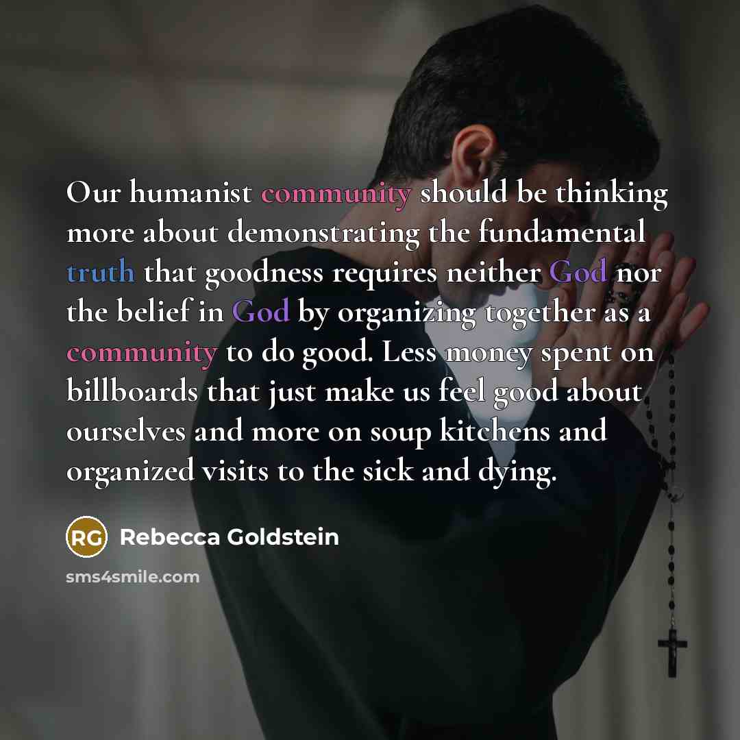 “Our humanist community should be thinking more about demonstrating the fundamental truth that goodness requires neither God nor the belief in God by organizing together as a community to do good. Less money spent on billboards that just make us feel good about ourselves and more on soup kitchens…” quote by Rebecca Goldstein
