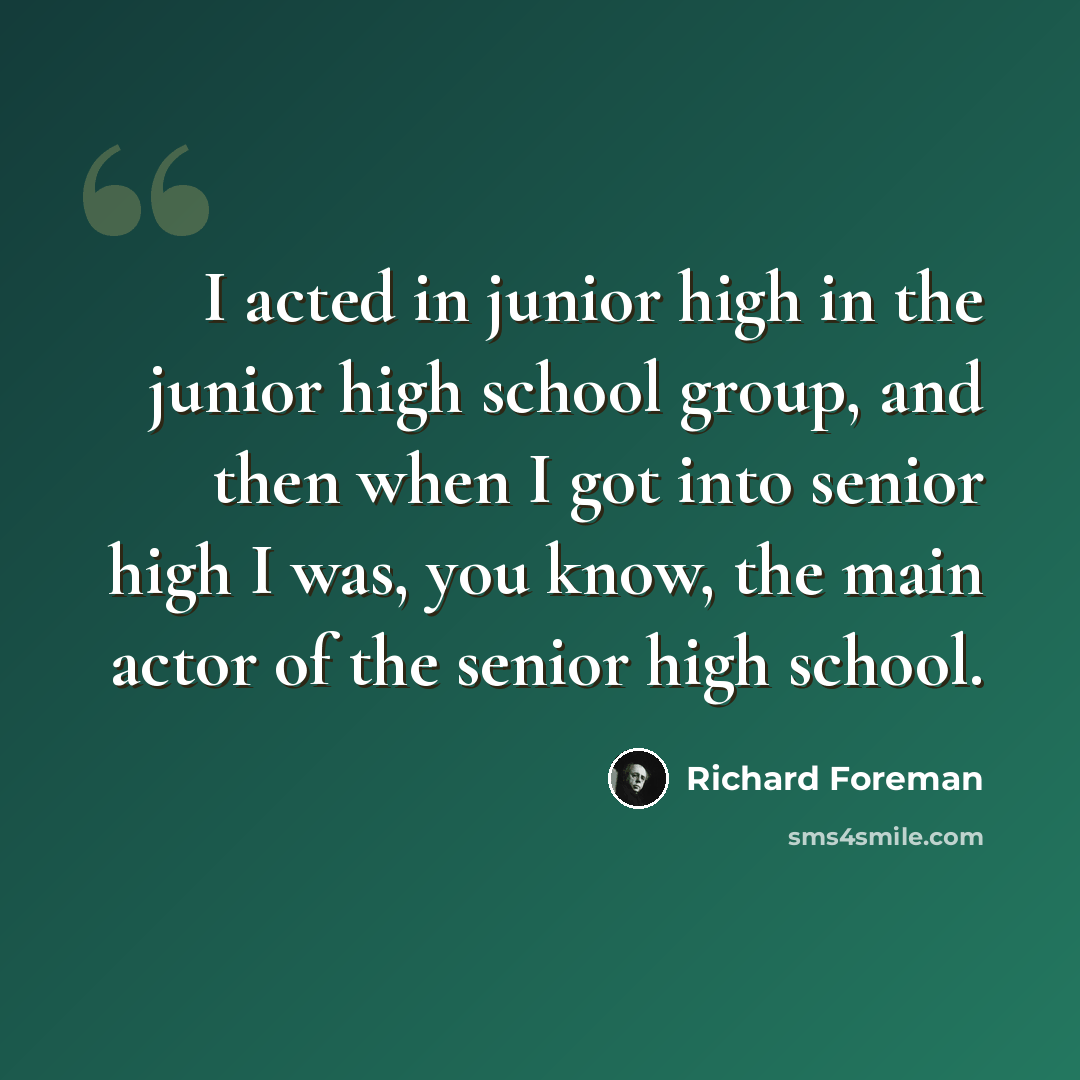 “I acted in junior high in the junior high school group, and then when I got into senior high I was, you know, the main actor of the senior high school.” quote by Richard Foreman