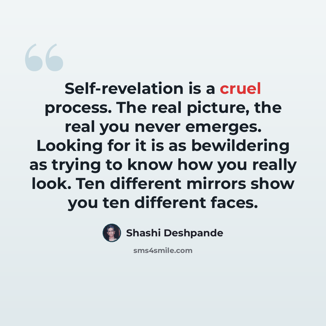 “Self-revelation is a cruel process. The real picture, the real you never emerges. Looking for it is as bewildering as trying to know how you really look. Ten different mirrors show you ten different faces.” quote by Shashi Deshpande
