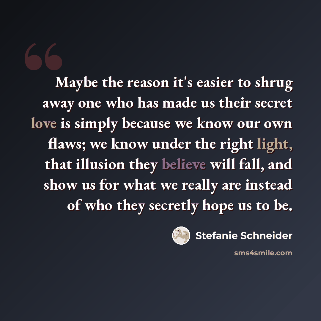 “Maybe the reason it's easier to shrug away one who has made us their secret love is simply because we know our own flaws; we know under the right light, that illusion they believe will fall, and show us for what we really are instead of who they secretly hope us to be.” quote by Stefanie Schneider