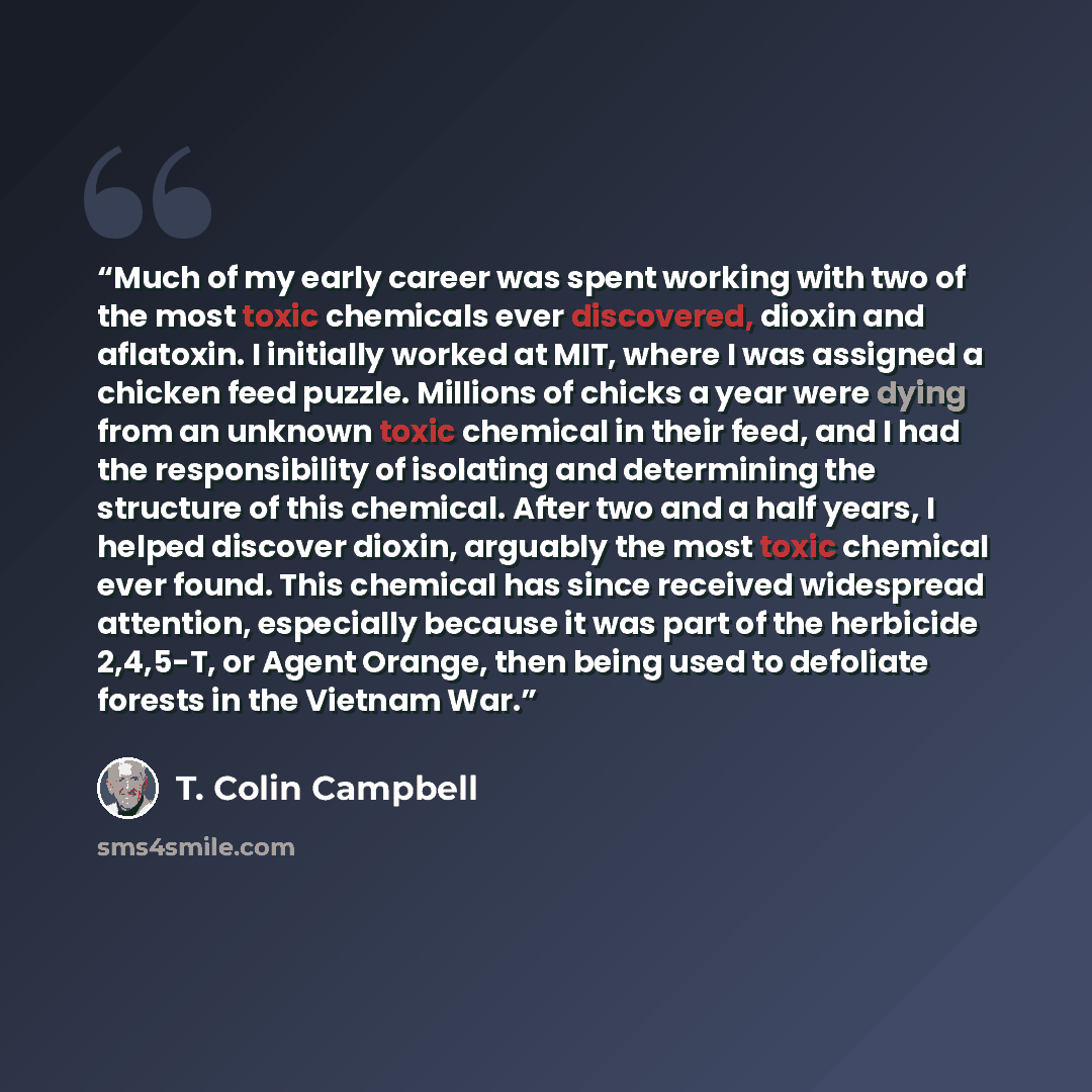 “Much of my early career was spent working with two of the most toxic chemicals ever discovered, dioxin and aflatoxin. I initially worked at MIT, where I was assigned a chicken feed puzzle. Millions of chicks a year were dying from an unknown toxic chemical in their feed, and I had the…” quote by T. Colin Campbell