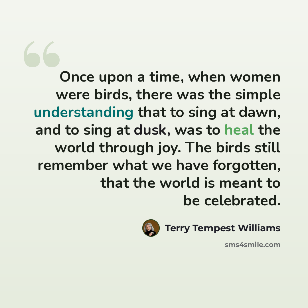 “Once upon a time, when women were birds, there was the simple understanding that to sing at dawn, and to sing at dusk, was to heal the world through joy. The birds still remember what we have forgotten, that the world is meant to be celebrated.” quote by Terry Tempest Williams