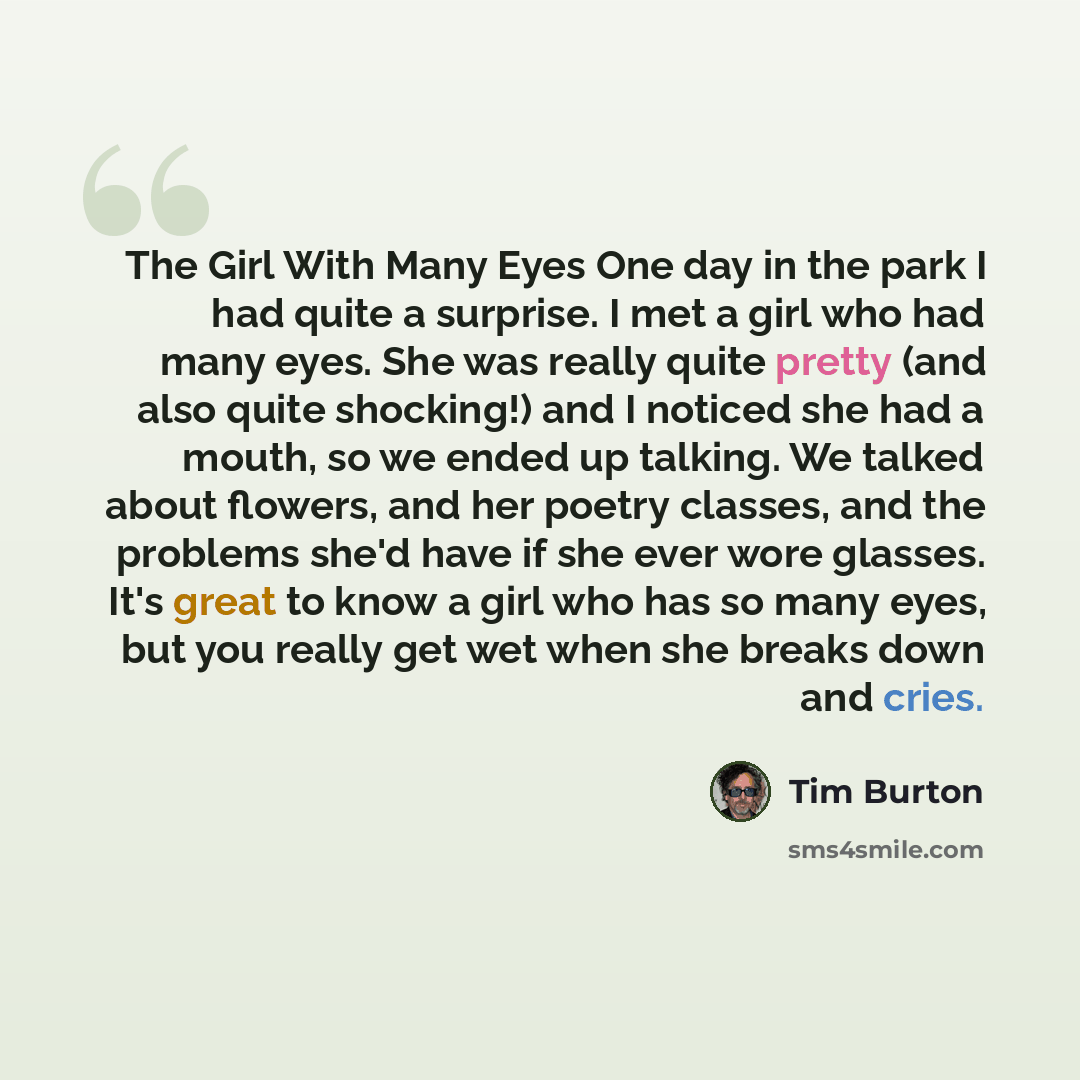 “The Girl With Many Eyes One day in the park I had quite a surprise. I met a girl who had many eyes. She was really quite pretty (and also quite shocking!) and I noticed she had a mouth, so we ended up talking. We talked about flowers, and her poetry classes, and the problems she'd have if she ever…” quote by Tim Burton