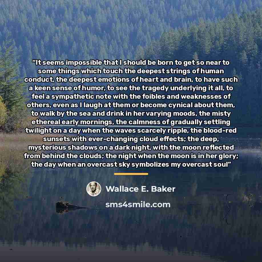 “It seems impossible that I should be born to get so near to some things which touch the deepest strings of human conduct, the deepest emotions of heart and brain, to have such a keen sense of humor, to see the tragedy underlying it all, to feel a sympathetic note with the foibles and weaknesses of…” quote by Wallace E. Baker