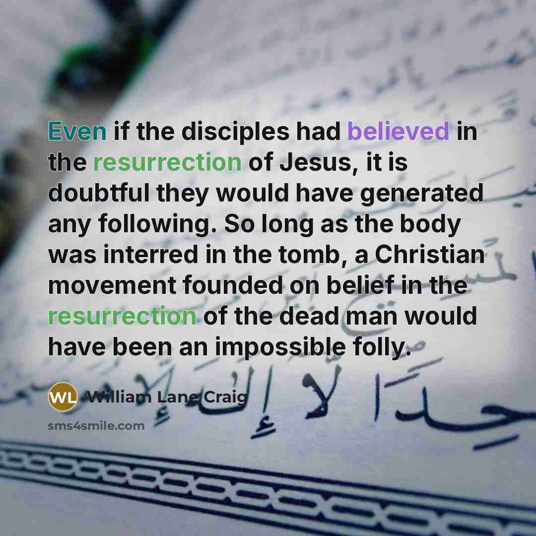 “Even if the disciples had believed in the resurrection of Jesus, it is doubtful they would have generated any following. So long as the body was interred in the tomb, a Christian movement founded on belief in the resurrection of the dead man would have been an impossible folly.” quote by William Lane Craig