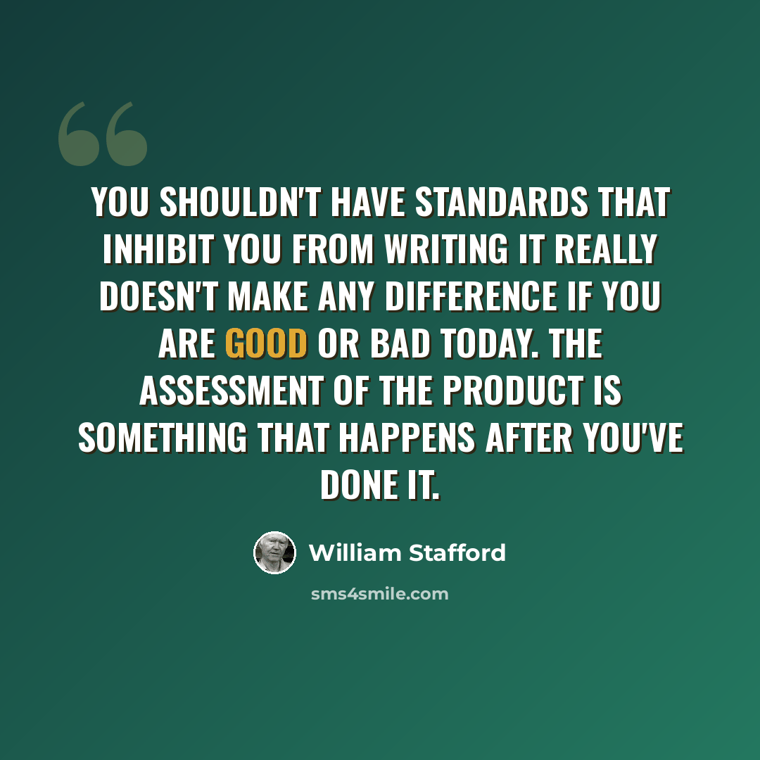 “You shouldn't have standards that inhibit you from writing It really doesn't make any difference if you are good or bad today. The assessment of the product is something that happens after you've done it.” quote by William Stafford