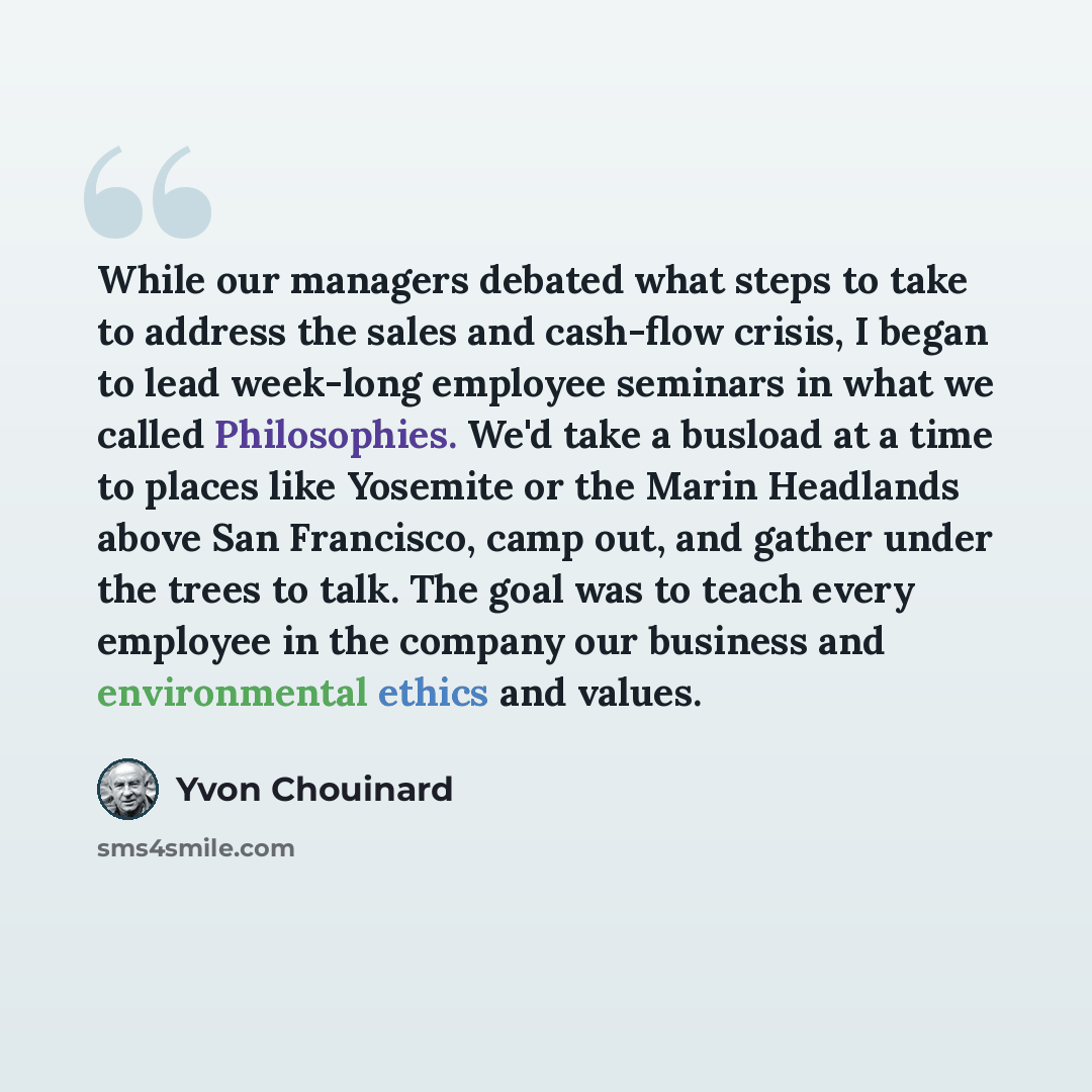 “While our managers debated what steps to take to address the sales and cash-flow crisis, I began to lead week-long employee seminars in what we called Philosophies. We'd take a busload at a time to places like Yosemite or the Marin Headlands above San Francisco, camp out, and gather under the…” quote by Yvon Chouinard