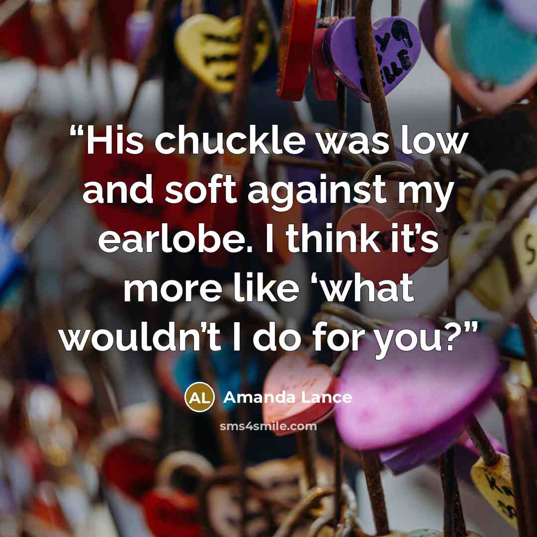 “His chuckle was low and soft against my earlobe. I think it’s more like ‘what wouldn’t I do for you?” quote by Amanda Lance