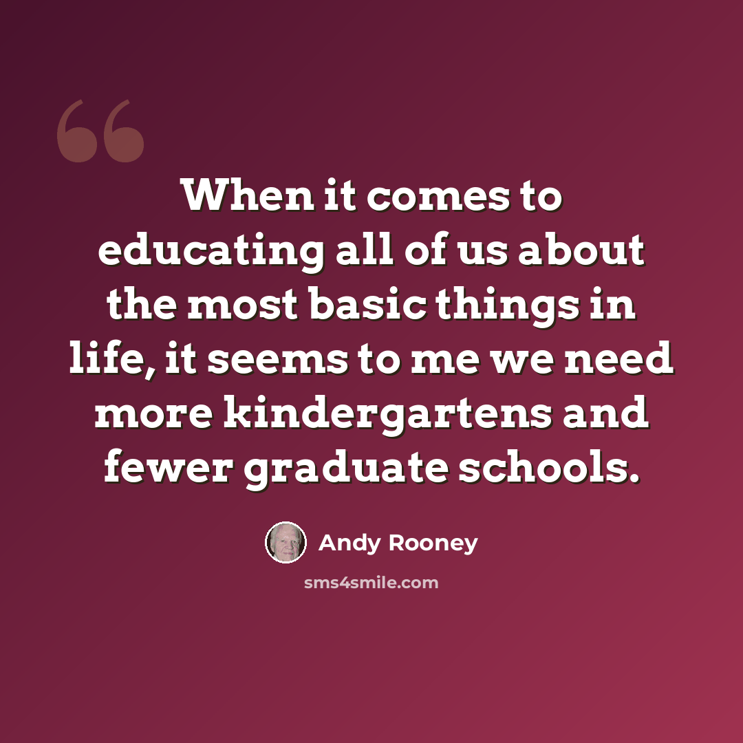 “When it comes to educating all of us about the most basic things in life, it seems to me we need more kindergartens and fewer graduate schools.” quote by Andy Rooney