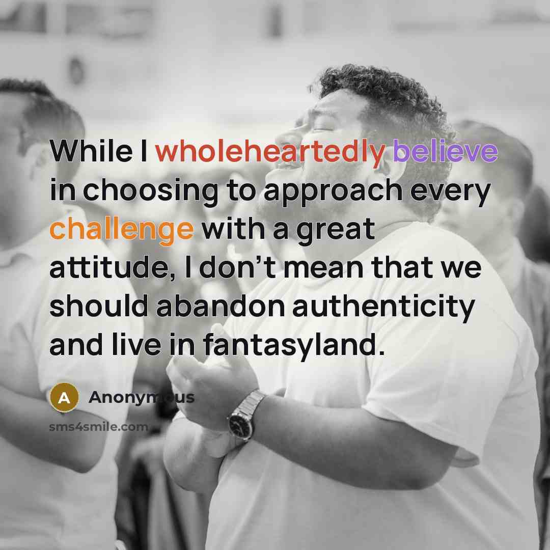 “While I wholeheartedly believe in choosing to approach every challenge with a great attitude, I don't mean that we should abandon authenticity and live in fantasyland.” quote by Anonymous