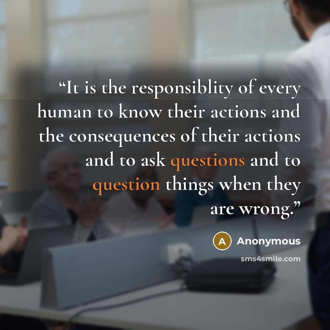 “It is the responsiblity of every human to know their actions and the consequences of their actions and to ask questions and to question things when they are wrong.” quote by Anonymous