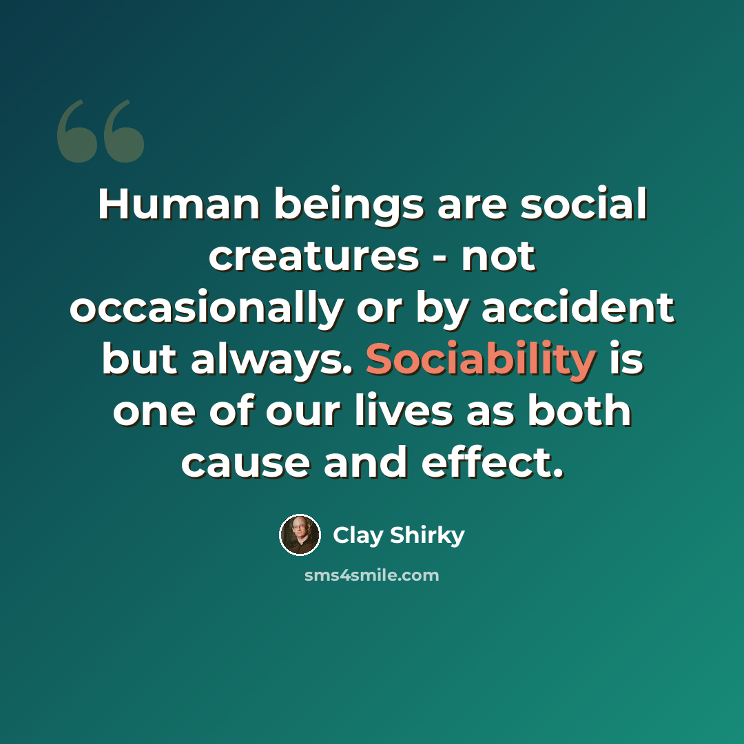 “Human beings are social creatures - not occasionally or by accident but always. Sociability is one of our lives as both cause and effect.” quote by Clay Shirky
