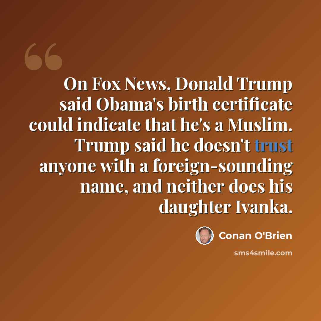 “On Fox News, Donald Trump said Obama's birth certificate could indicate that he's a Muslim. Trump said he doesn't trust anyone with a foreign-sounding name, and neither does his daughter Ivanka.” quote by Conan O'Brien