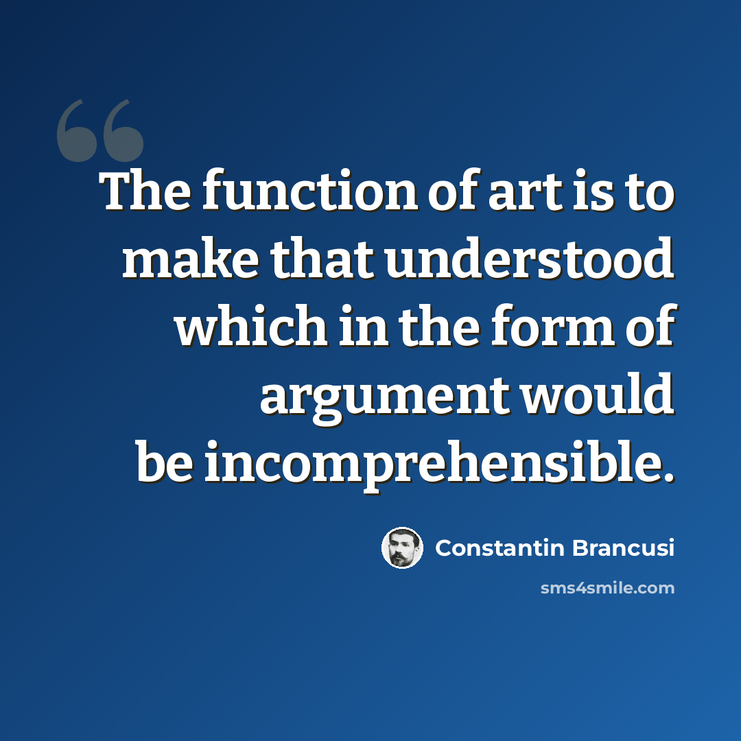 “The function of art is to make that understood which in the form of argument would be incomprehensible.” quote by Constantin Brancusi