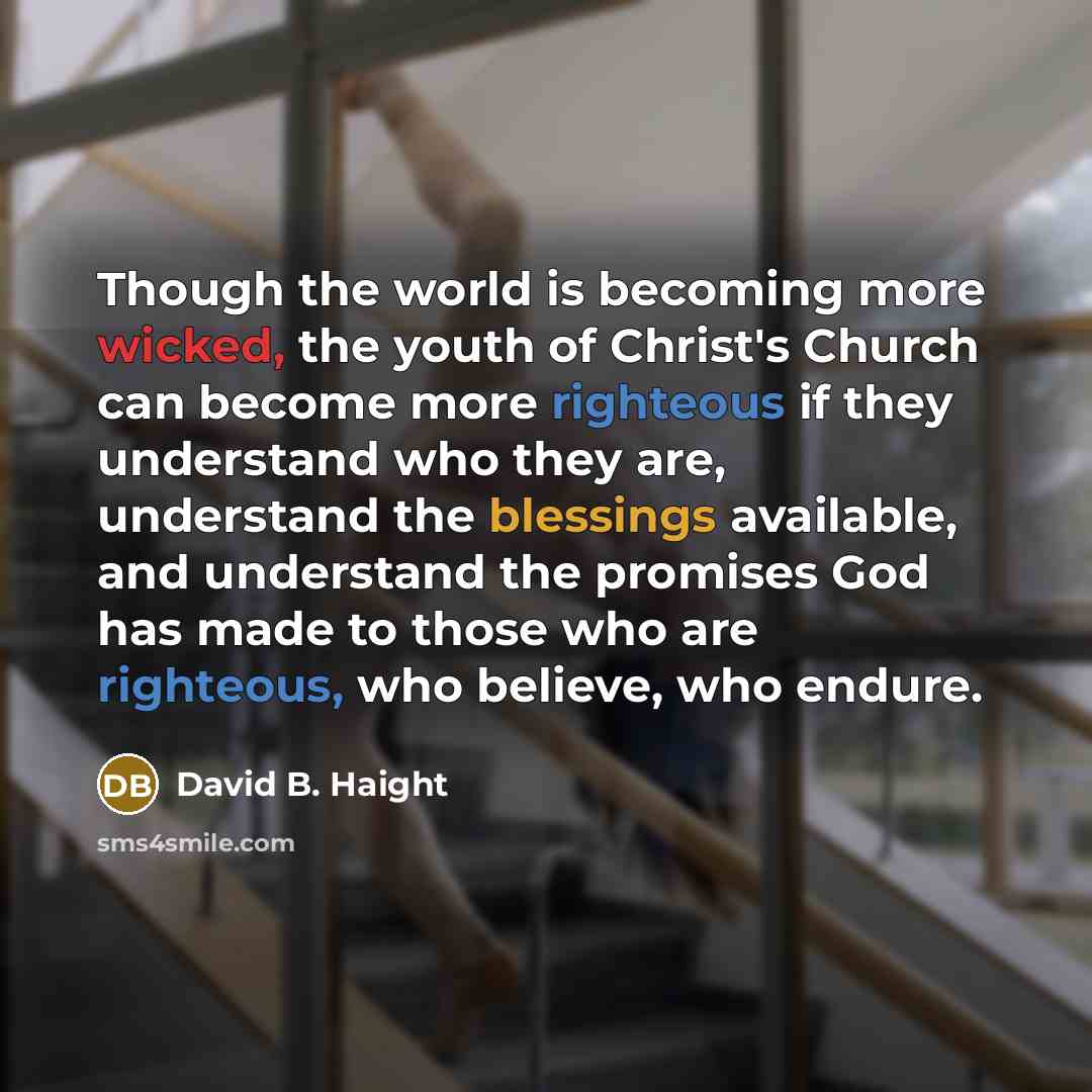 “Though the world is becoming more wicked, the youth of Christ's Church can become more righteous if they understand who they are, understand the blessings available, and understand the promises God has made to those who are righteous, who believe, who endure.” quote by David B. Haight