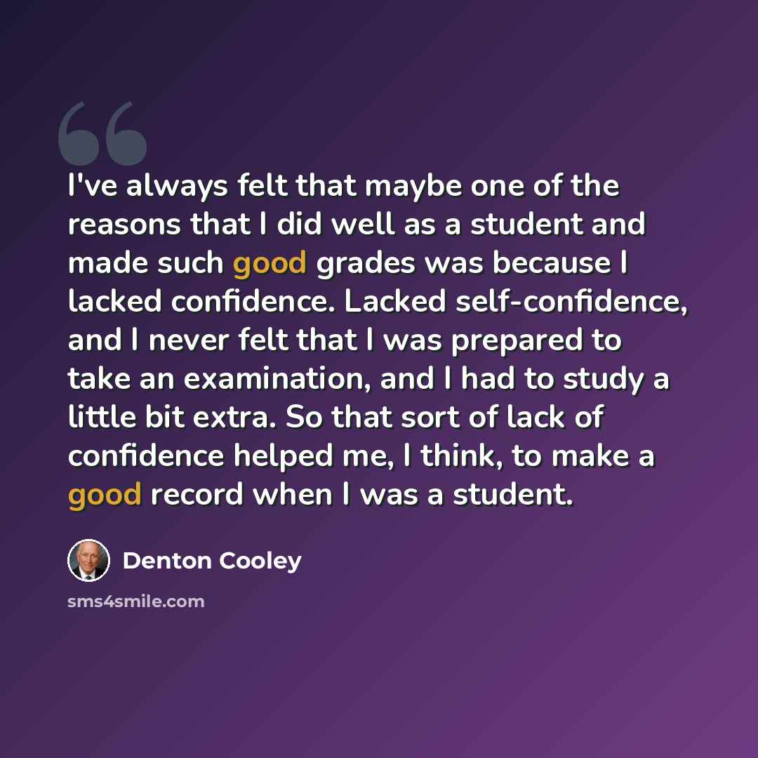 “I've always felt that maybe one of the reasons that I did well as a student and made such good grades was because I lacked confidence. Lacked self-confidence, and I never felt that I was prepared to take an examination, and I had to study a little bit extra. So that sort of lack of confidence…” quote by Denton Cooley