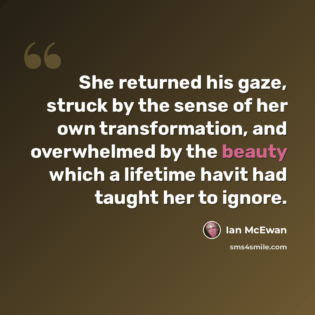 “She returned his gaze, struck by the sense of her own transformation, and overwhelmed by the beauty which a lifetime havit had taught her to ignore.” quote by Ian Mcewan