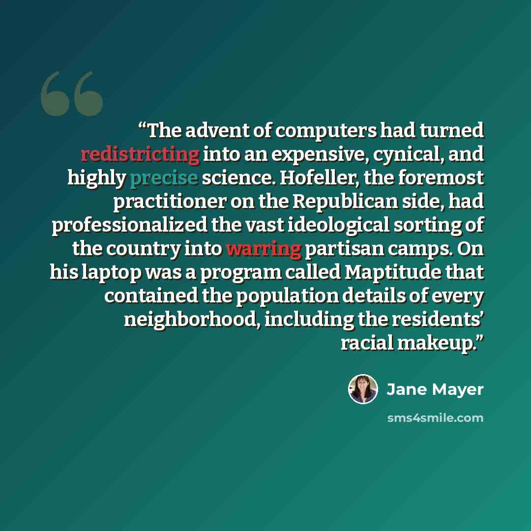 “The advent of computers had turned redistricting into an expensive, cynical, and highly precise science. Hofeller, the foremost practitioner on the Republican side, had professionalized the vast ideological sorting of the country into warring partisan camps. On his laptop was a program called…” quote by Jane Mayer
