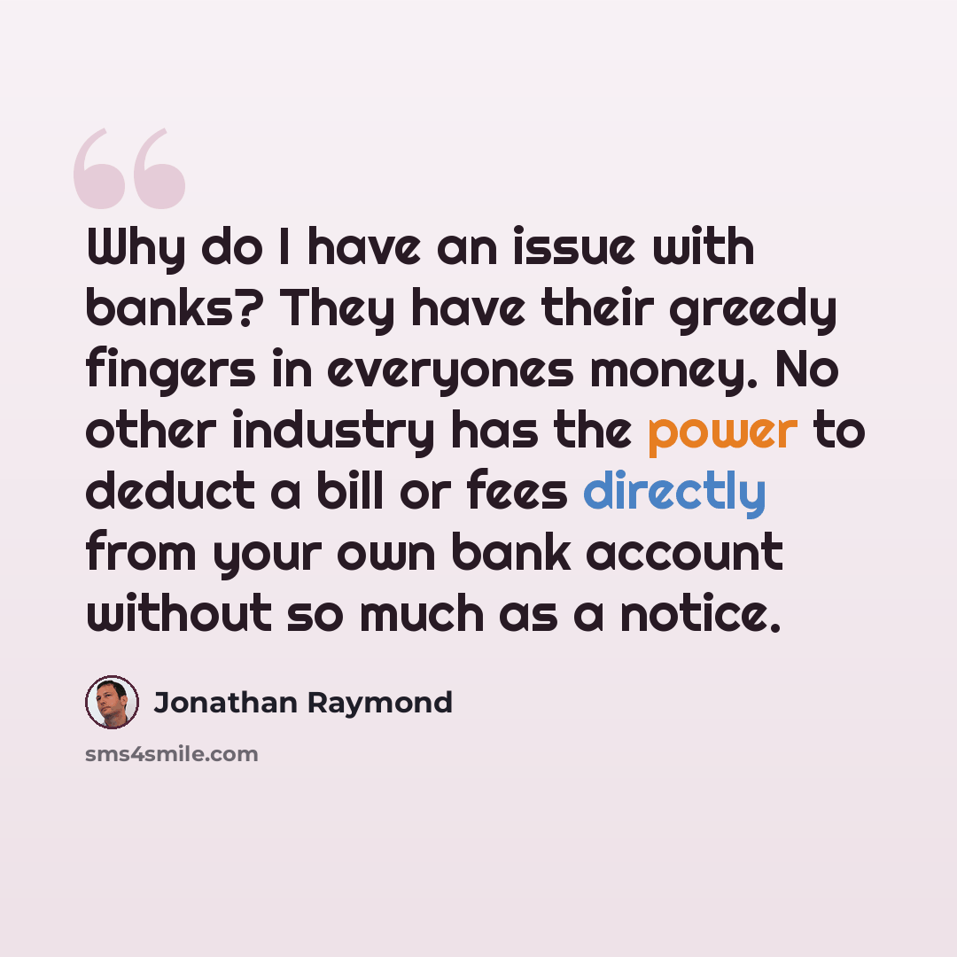 “Why do I have an issue with banks? They have their greedy fingers in everyones money. No other industry has the power to deduct a bill or fees directly from your own bank account without so much as a notice.” quote by Jonathan Raymond