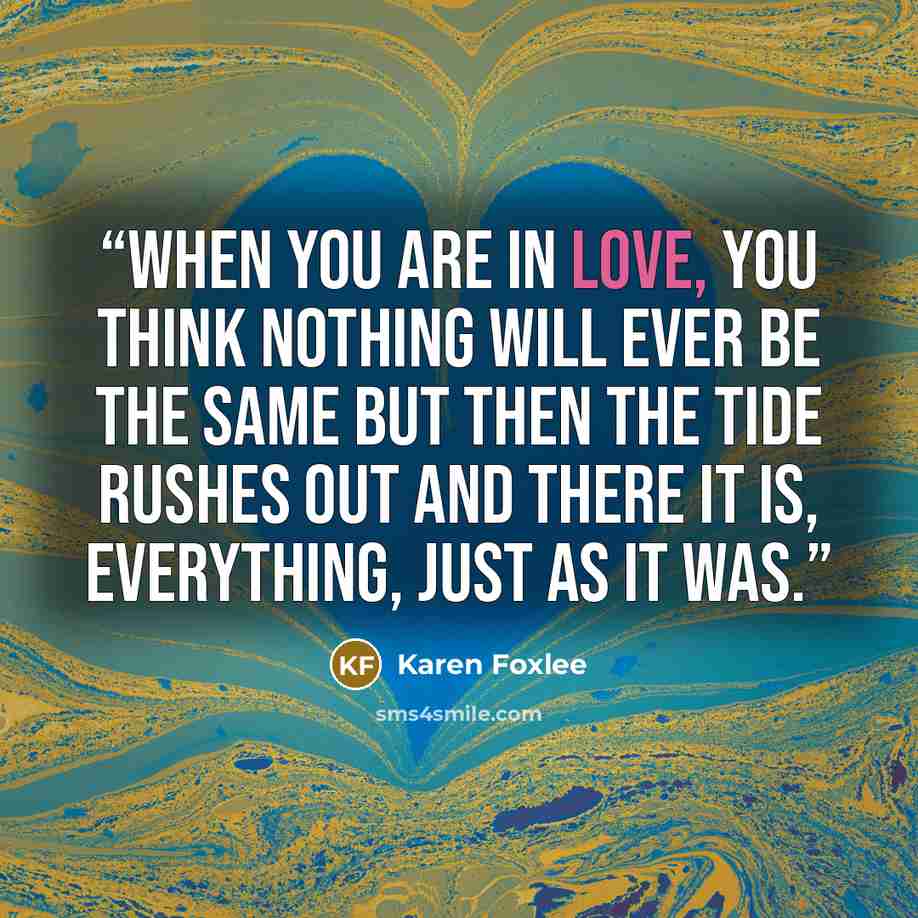 “When you are in love, you think nothing will ever be the same but then the tide rushes out and there it is, everything, just as it was.” quote by Karen Foxlee