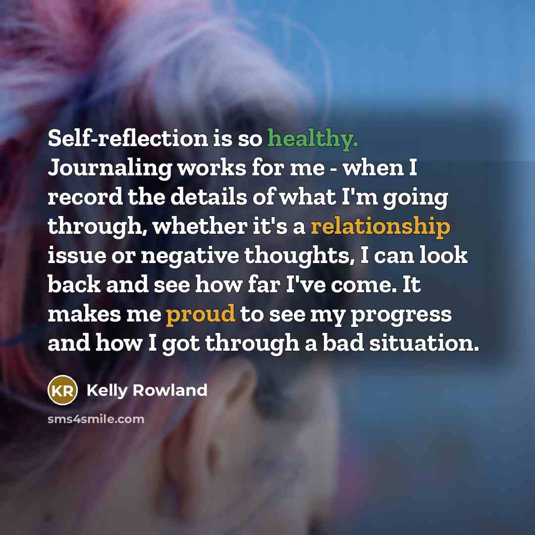 “Self-reflection is so healthy. Journaling works for me - when I record the details of what I'm going through, whether it's a relationship issue or negative thoughts, I can look back and see how far I've come. It makes me proud to see my progress and how I got through a bad situation.” quote by Kelly Rowland
