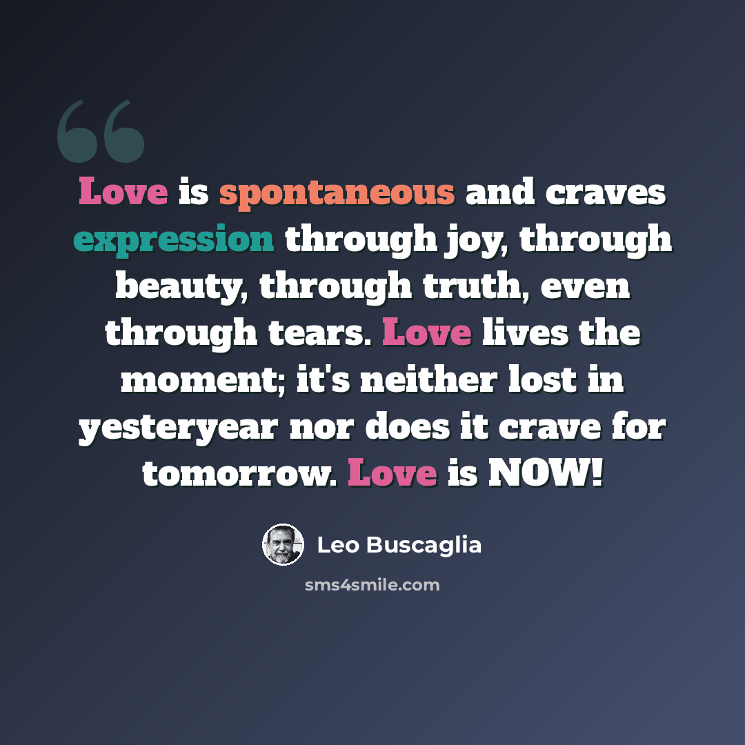 “Love is spontaneous and craves expression through joy, through beauty, through truth, even through tears. Love lives the moment; it's neither lost in yesteryear nor does it crave for tomorrow. Love is NOW!” quote by Leo Buscaglia