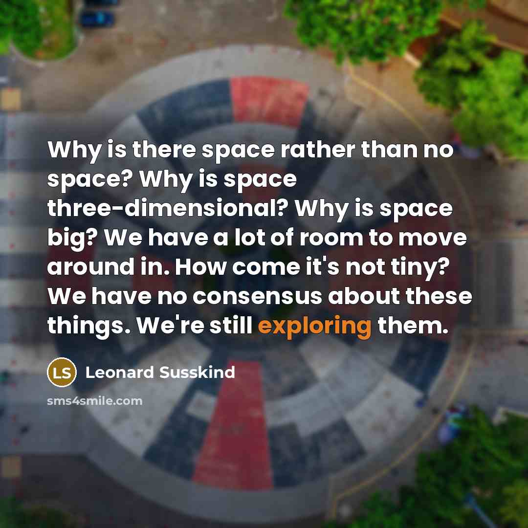 “Why is there space rather than no space? Why is space three-dimensional? Why is space big? We have a lot of room to move around in. How come it's not tiny? We have no consensus about these things. We're still exploring them.” quote by Leonard Susskind