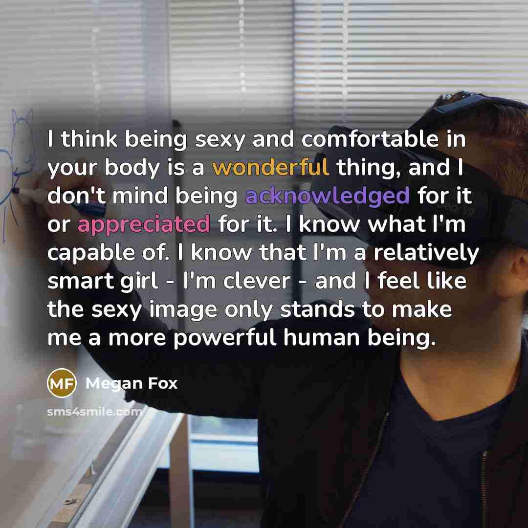 “I think being sexy and comfortable in your body is a wonderful thing, and I don't mind being acknowledged for it or appreciated for it. I know what I'm capable of. I know that I'm a relatively smart girl - I'm clever - and I feel like the sexy image only stands to make me a more powerful human…” quote by Megan Fox