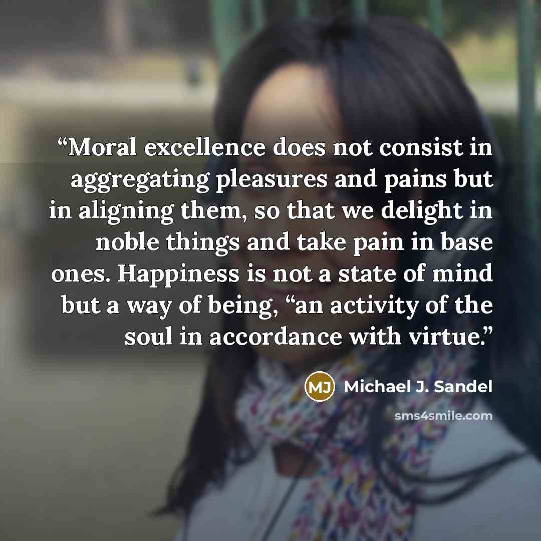 “Moral excellence does not consist in aggregating pleasures and pains but in aligning them, so that we delight in noble things and take pain in base ones. Happiness is not a state of mind but a way of being, “an activity of the soul in accordance with virtue.” quote by Michael J. Sandel