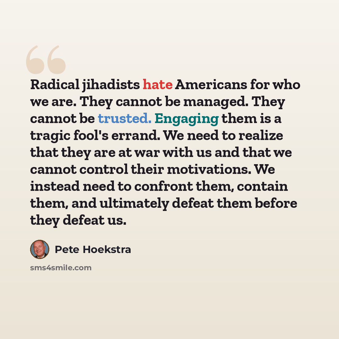 “Radical jihadists hate Americans for who we are. They cannot be managed. They cannot be trusted. Engaging them is a tragic fool's errand. We need to realize that they are at war with us and that we cannot control their motivations. We instead need to confront them, contain them, and ultimately…” quote by Pete Hoekstra