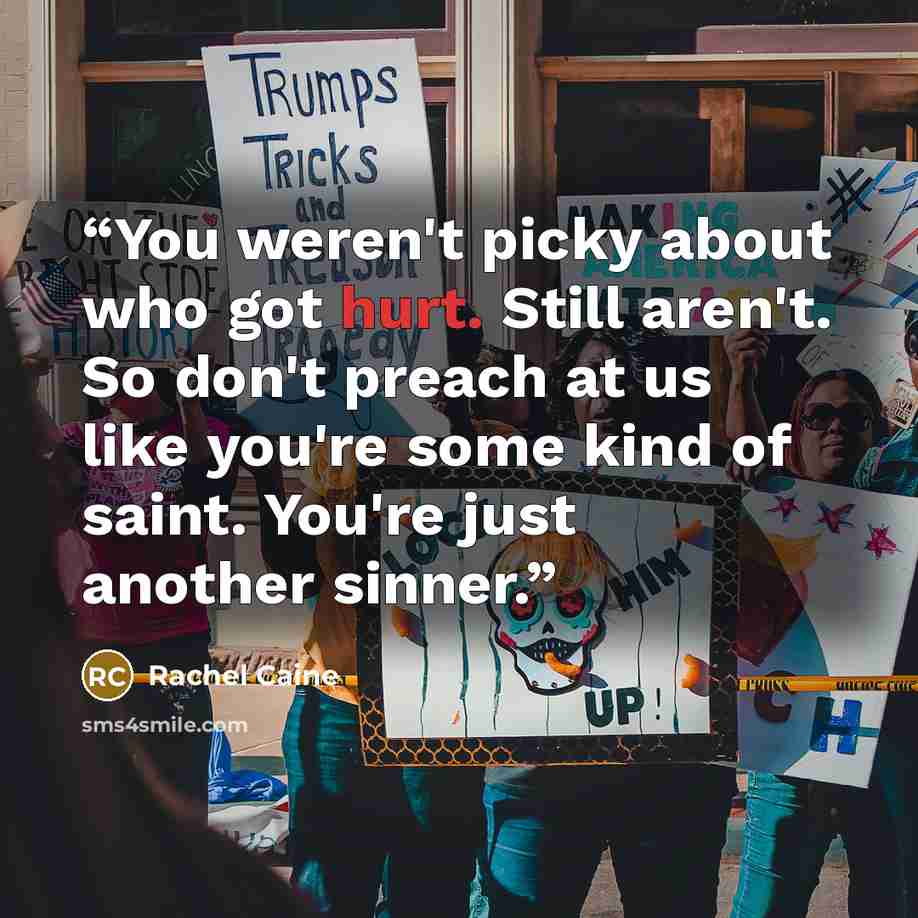 “You weren't picky about who got hurt. Still aren't. So don't preach at us like you're some kind of saint. You're just another sinner.” quote by Rachel Caine