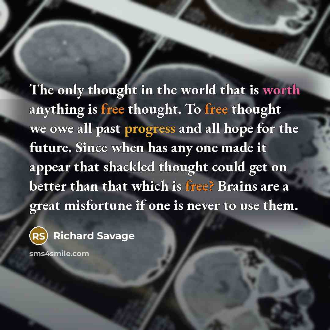 “The only thought in the world that is worth anything is free thought. To free thought we owe all past progress and all hope for the future. Since when has any one made it appear that shackled thought could get on better than that which is free? Brains are a great misfortune if one is never to use…” quote by Richard Savage