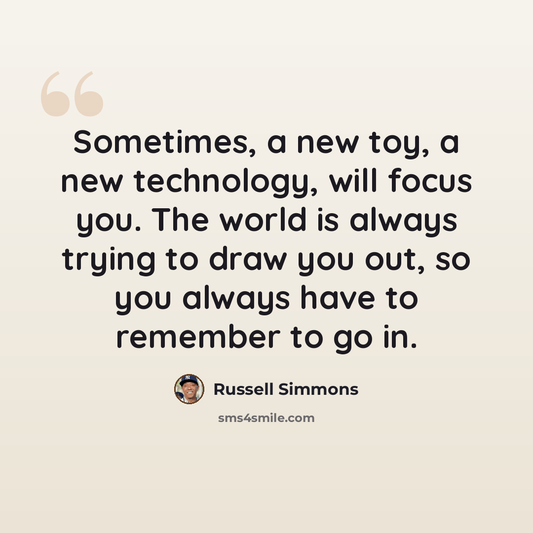 “Sometimes, a new toy, a new technology, will focus you. The world is always trying to draw you out, so you always have to remember to go in.” quote by Russell Simmons