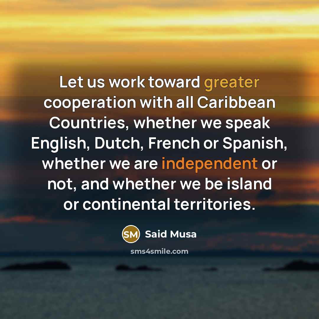 “Let us work toward greater cooperation with all Caribbean Countries, whether we speak English, Dutch, French or Spanish, whether we are independent or not, and whether we be island or continental territories.” quote by Said Musa