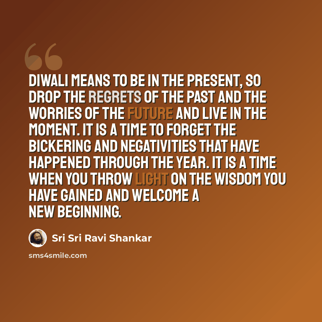 “Diwali means to be in the present, so drop the regrets of the past and the worries of the future and live in the moment. It is a time to forget the bickering and negativities that have happened through the year. It is a time when you throw light on the wisdom you have gained and welcome a new…” quote by Sri Sri Ravi Shankar