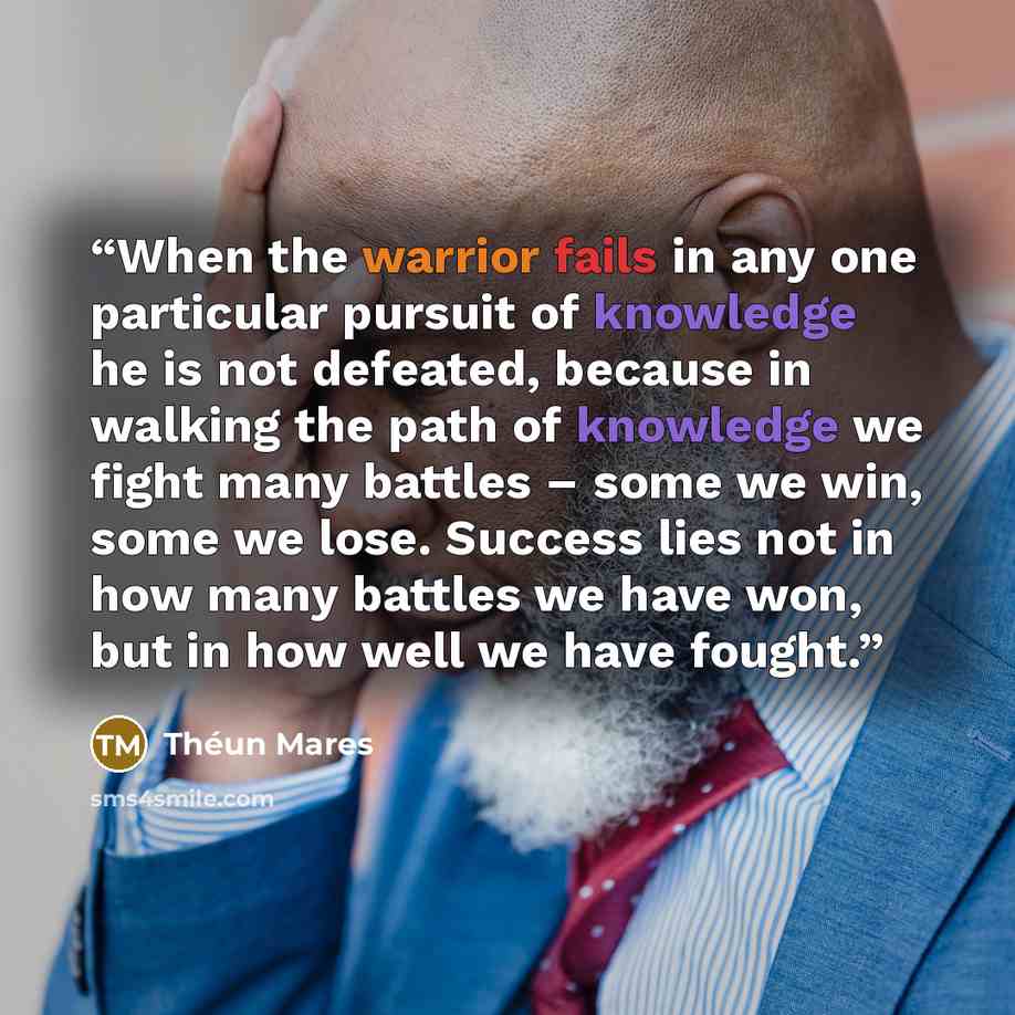 “When the warrior fails in any one particular pursuit of knowledge he is not defeated, because in walking the path of knowledge we fight many battles – some we win, some we lose. Success lies not in how many battles we have won, but in how well we have fought.” quote by Théun Mares