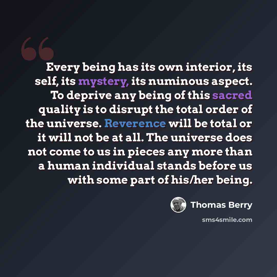 “Every being has its own interior, its self, its mystery, its numinous aspect. To deprive any being of this sacred quality is to disrupt the total order of the universe. Reverence will be total or it will not be at all. The universe does not come to us in pieces any more than a human individual…” quote by Thomas Berry